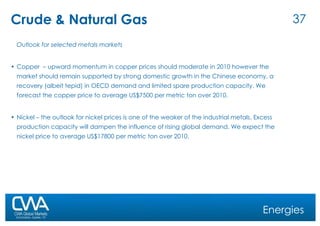Crude & Natural Gas Outlook for selected metals markets Copper  – upward momentum in copper prices should moderate in 2010 however the market should remain supported by strong domestic growth in the Chinese economy, a recovery (albeit tepid) in OECD demand and limited spare production capacity. We forecast the copper price to average US$7500 per metric ton over 2010. Nickel – the outlook for nickel prices is one of the weaker of the industrial metals. Excess production capacity will dampen the influence of rising global demand. We expect the nickel price to average US$17800 per metric ton over 2010. Energies 