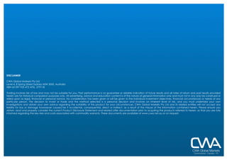 DISCLAIMER CWA Global Markets Pty Ltd  Level 4, 8 Spring Street Sydney NSW 2000, Australia ABN 65 097 925 472 AFSL  279118 Trading involves risk of loss and may not be suitable for you. Past performance is no guarantee or reliable indication of future results and all rates of return and past results provided herein are for historical comparison purposes only. All advertising, advice and education content is of the nature of general information only and must not in any way be construed or relied upon as legal, financial or personal advice. No consideration has been given or will be given to the individual investment objectives, financial circumstances or needs of any particular person. The decision to invest or trade and the method selected is a personal decision and involves an inherent level of risk, and you must undertake your own investigations and obtain your own advice regarding the suitability of this product for your circumstances. CWA Global Markets Pty Ltd and its related entities will not accept any liability for loss or damage howsoever caused be it accidental, consequential, direct or indirect, as a result of the misuse of the information contained herein. Please ensure you obtain, read and properly consider the current Product Disclosure Statement and related offer documentation prior to acquiring the products referred to herein, so that you are fully informed regarding the key risks and costs associated with commodity warrants. These documents are available at www.cwa.net.au or on request. 