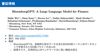 書誌情報
● 論文: https://arxiv.org/abs/2303.17564
● 発行: Mar 2023
● 概要
○ BloombergGPTは、金融特化型のデータを含む約5690億トークンのデータセッ
トで学習された500億パラメータのLLM
○ 財務タスク、汎用的なLLMベンチマーク共に高い精度を誇る
 