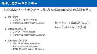 モデルのアーキテクチャ
BLOOMのアーキテクチャに基づいたDecoderのみの言語モデル
● BLOOM
○ パラメータ数: 1760億
○ 70層のtransformerのDecoder
● BloombertGPT
○ パラメータ数: 500億
○ 70層のtransformerのDecoder
● Decoderブロック
○ SA: Multi Head Attention
○ LN: layer-normalization
○ FFN: Feed Forward Network
 
