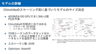 モデルの詳細
Chinchillaのスケーリング則に基づいてモデルのサイズ決定
● 40GBのA100 GPUで＄1.3M(≒2億
円)の予算
● Chinchillaの方程式に当てはめる
○ パラメータ: 52.993B
○ トークン: 1111.112B
● 700Bトークンのデータセットは小
さいが、これ以上金融ドメインのデ
ータセットを追加することは困難
● 入力トークン数: 2048
● Optimizer: AdamW
 