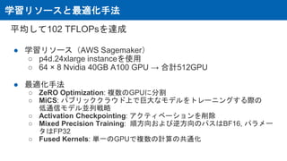 学習リソースと最適化手法
平均して102 TFLOPsを達成
● 学習リソース（AWS Sagemaker）
○ p4d.24xlarge instanceを使用
○ 64 × 8 Nvidia 40GB A100 GPU → 合計512GPU
● 最適化手法
○ ZeRO Optimization: 複数のGPUに分割
○ MiCS: パブリッククラウド上で巨大なモデルをトレーニングする際の
低通信モデル並列戦略
○ Activation Checkpointing: アクティベーションを削除
○ Mixed Precision Training: 順方向および逆方向のパスはBF16, パラメー
タはFP32
○ Fused Kernels: 単一のGPUで複数の計算の共通化
 