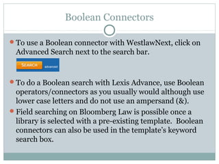 Boolean Connectors 
To use a Boolean connector with WestlawNext, click on 
Advanced Search next to the search bar. 
To do a Boolean search with Lexis Advance, use Boolean 
operators/connectors as you usually would although use 
lower case letters and do not use an ampersand (&). 
Field searching on Bloomberg Law is possible once a 
library is selected with a pre-existing template. Boolean 
connectors can also be used in the template’s keyword 
search box. 
 