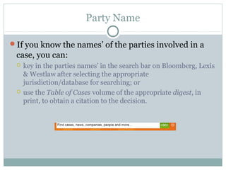 Party Name 
If you know the names’ of the parties involved in a 
case, you can: 
 key in the parties names’ in the search bar on Bloomberg, Lexis 
& Westlaw after selecting the appropriate 
jurisdiction/database for searching; or 
 use the Table of Cases volume of the appropriate digest, in 
print, to obtain a citation to the decision. 
 
