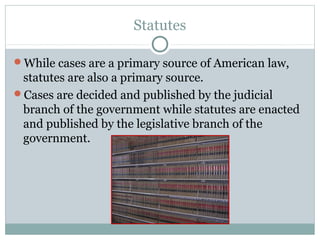 Statutes 
While cases are a primary source of American law, 
statutes are also a primary source. 
Cases are decided and published by the judicial 
branch of the government while statutes are enacted 
and published by the legislative branch of the 
government. 
 