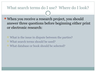 What search terms do I use? Where do I look? 
When you receive a research project, you should 
answer three questions before beginning either print 
or electronic research: 
 What is the issue in dispute between the parties? 
 What search terms should be used? 
 What database or book should be selected? 
 