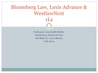 Bloomberg Law, Lexis Advance & 
WestlawNext 
1Ls 
Professor Lisa Smith-Butler 
Charleston School of Law 
Sol Blatt Jr. Law Library 
Fall 2014 
 