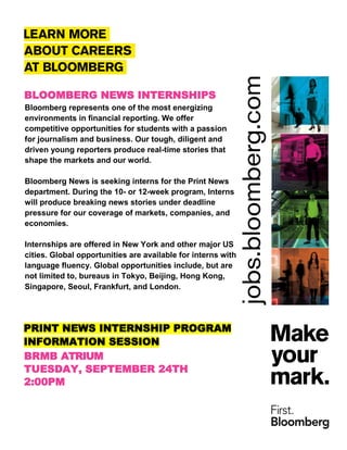 PRINT NEWS INTERNSHIP PROGRAM
INFORMATION SESSION
BLOOMBERG NEWS INTERNSHIPS
Bloomberg represents one of the most energizing
environments in financial reporting. We offer
competitive opportunities for students with a passion
for journalism and business. Our tough, diligent and
driven young reporters produce real-time stories that
shape the markets and our world.
Bloomberg News is seeking interns for the Print News
department. During the 10- or 12-week program, Interns
will produce breaking news stories under deadline
pressure for our coverage of markets, companies, and
economies.
Internships are offered in New York and other major US
cities. Global opportunities are available for interns with
language fluency. Global opportunities include, but are
not limited to, bureaus in Tokyo, Beijing, Hong Kong,
Singapore, Seoul, Frankfurt, and London.
BRMB ATRIUM
TUESDAY, SEPTEMBER 24TH
2:00PM
 