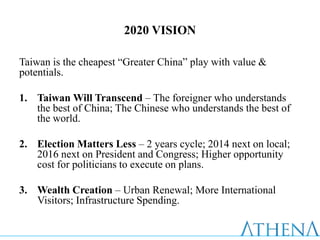 2020 VISION

Taiwan is the cheapest “Greater China” play with value &
potentials.

1. Taiwan Will Transcend – The foreigner who understands
   the best of China; The Chinese who understands the best of
   the world.

2. Election Matters Less – 2 years cycle; 2014 next on local;
   2016 next on President and Congress; Higher opportunity
   cost for politicians to execute on plans.

3. Wealth Creation – Urban Renewal; More International
   Visitors; Infrastructure Spending.
 