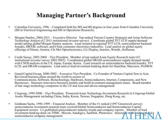 Managing Partner’s Background
•   Columbia University, 1996 – Completed both his MS and BS degrees in four years from Columbia University
    (BS in Electrical Engineering and MS in Operations Research).

•   Morgan Stanley, 2004-2011 – Executive Director. Top ranked Taiwan Country Strategist and Asian Software
    Technology Analyst (#2 2011 institutional investor survey). Coordinate global TFT LCD supply/demand
    model among global Morgan Stanley analysts. Lead research in regional TFT LCD, semiconductor backend
    foundry, DRAM, software, and China consumer electronics industries. Lead analyst on global equity
    offerings of Himax, Inotera, Chi Mei Optoelectronics, LG Display, Innolux, Wintek, iSoftstone.

•   Credit Suisse, 2002-2004 – Vice President. Member of top ranked Asian Equity Research team (#2
    institutional investor survey 2002/2003). Coordinated global DRAM semiconductor supply/demand model
    with CSFB analysts in the US, Japan, Europe, Korea. Lead research on semiconductor backend foundry, TFT
    LCD, and DRAM companies. Lead and co-lead investment banking deals for HannStar, Macronix, ProMOS.

•   Grand Capital Group, 2000-2002 – Executive Vice President. Co-Founder of Venture Capital firm in Asia.
    Reviewed business plans around the world in sectors of
    Communications, Software, Biotechnology, Hardware, Semiconductors, Internet, Components, and New
    Businesses. Structure innovative business models and build investment management teams. Board member
    of late stage technology companies in the US and Asia and advise management.

•   Citigroup, 1999-2000 – Vice President. Pioneered Asian Technology Investment Research in Citigroup Global
    Assets Management including China, India, Korea, Taiwan, Singapore, Hong Kong, etc.

•   Goldman Sachs, 1996-1999 – Financial Analyst. Member of the #1 ranked (1997 Greenwich survey)
    semiconductor investment research team covered Global Semiconductor and Semiconductor Capital
    Equipment sectors. Co-published semiconductor industry trends and company reports. Member of lead
    investment banking deals on TSMC, Micron, Anadigics, SanDisk, Photronics. Interacted with leading global
    semiconductor company management.
 