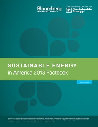 in America 2013 Factbook
SUSTAINABLE ENERGY
Sustainable
Energy
The Business Council for
®
JANUARY 2013
No portion of this document may be reproduced, scanned into an electronic system, distributed, publicly displayed or used as the basis of derivative works without attributing Bloomberg
Finance L.P. and the Business Council for Sustainable Energy. For more information on terms of use, please contact sales.bnef@bloomberg.net. Copyright and Disclaimer notice on the
last page applies throughout. Developed in partnership with the Business Council for Sustainable Energy.
 