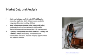 Market Data and Analysis
• Stock market data analysis with AAPL US Equity:
Accessing Apple Inc. stock data enhances portfolio
insights and decision-making abilities.
• Bond information retrieval using USGG10YR Index:
Understanding bond market trends is pivotal for
diversified investment strategies and risk management.
• Exploring commodities and forex with CO1 Comdty and
EURUSD Curncy: Diversifying investments with
commodities and forex provides hedging opportunities
and portfolio balance.
Photo by cottonbro studio on Pexels
 