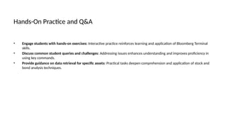 Hands-On Practice and Q&A
• Engage students with hands-on exercises: Interactive practice reinforces learning and application of Bloomberg Terminal
skills.
• Discuss common student queries and challenges: Addressing issues enhances understanding and improves proficiency in
using key commands.
• Provide guidance on data retrieval for specific assets: Practical tasks deepen comprehension and application of stock and
bond analysis techniques.
 