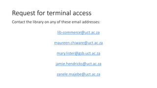 Request for terminal access
Contact the library on any of these email addresses:
lib-commerce@uct.ac.za
maureen.chiware@uct.ac.za
mary.lister@gsb.uct.ac.za
jamie.hendricks@uct.ac.za
zanele.majebe@uct.ac.za
 