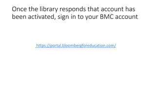Once the library responds that account has
been activated, sign in to your BMC account
https://portal.bloombergforeducation.com/
 