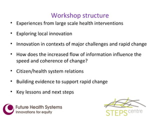 Workshop structure Experiences from large scale health interventions Exploring local innovation Innovation in contexts of major challenges and rapid change How does the increased flow of information influence the speed and coherence of change? Citizen/health system relations Building evidence to support rapid change Key lessons and next steps 
