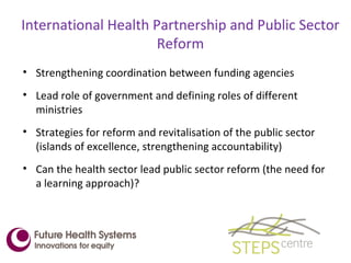 International Health Partnership and Public Sector Reform Strengthening coordination between funding agencies Lead role of government and defining roles of different ministries Strategies for reform and revitalisation of the public sector (islands of excellence, strengthening accountability) Can the health sector lead public sector reform (the need for a learning approach)?  