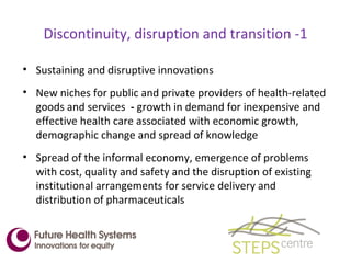 Discontinuity, disruption and transition -1 Sustaining and disruptive innovations  New niches for public and private providers of health-related goods and services  -  growth in demand for inexpensive and effective health care associated with economic growth, demographic change and spread of knowledge Spread of the informal economy, emergence of problems with cost, quality and safety and the disruption of existing institutional arrangements for service delivery and distribution of pharmaceuticals 