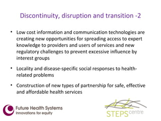 Discontinuity, disruption and transition -2 Low cost information and communication technologies are creating new opportunities for spreading access to expert knowledge to providers and users of services and new regulatory challenges to prevent excessive influence by interest groups Locality and disease-specific social responses to health-related problems Construction of new types of partnership for safe, effective and affordable health services 