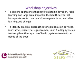Workshop objectives To explore approaches that have fostered innovation, rapid learning and large scale impact in the health sector that incorporate context and social arrangements as central to learning and change To identify practical approaches for collaboration between innovators, researchers, governments and funding agencies to strengthen the capacity of health systems to meet the needs of the poor 