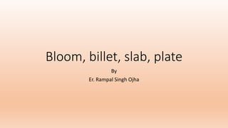 Bloom, billet, slab, plate
By
Er. Rampal Singh Ojha
 