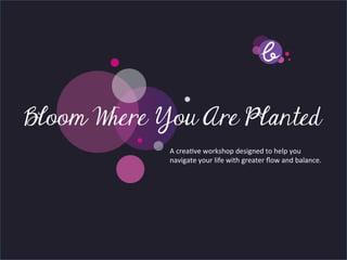 Title page
Bloom Where You Are Planted
        Sub Heading goes here…	

                   A	
  crea've	
  workshop	
  designed	
  to	
  help	
  you	
  live	
  
                   your	
  life	
  with	
  greater	
  ﬂow	
  and	
  balance.	
  
 