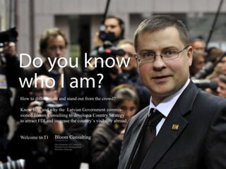 Do you know
who I am?
How to differentiate and stand out from the crowd?

Know how and why the Latvian Government commis-
sioned Bloom Consulting to develop a Country Strategy
to attract FDI and increase the country`s visibility abroad.


Welcome to T1
                   Development of Countries
                   Human Asset Management
                   Business Strategy
 