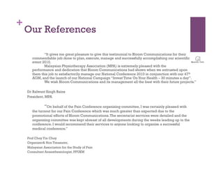 +
    Our References

              “It gives me great pleasure to give this testimonial to Bloom Communications for their
       commendable job done to plan, execute, manage and successfully accomplishing our scientific
       event 2010.
              Malaysian Physiotherapy Association (MPA) is extremely pleased with the
       performance and dedication that Bloom Communications had shown when we entrusted upon
       them this job to satisfactorily manage our National Conference 2010 in conjunction with our 47th
       AGM, and the launch of our National Campaign “Invest Time On Your Health – 30 minutes a day”.
              We wish Bloom Communications and its management all the best with their future projects.”

    Dr Balwant Singh Bains
    President, MPA

               “On behalf of the Pain Conference organizing committee, I was certainly pleased with
       the turnout for our Pain Conference which was much greater than expected due to the
       promotional efforts of Bloom Communications. The secretariat services were detailed and the
       organizing committee was kept abreast of all developments during the weeks leading up to the
       conference. I would recommend their services to anyone looking to organize a successful
       medical conference.”

    Prof Choy Yin Choy
    Organizer& Hon Treasurer,
    Malaysian Association for the Study of Pain
    Consultant Anaesthesiologist, PPUKM
 