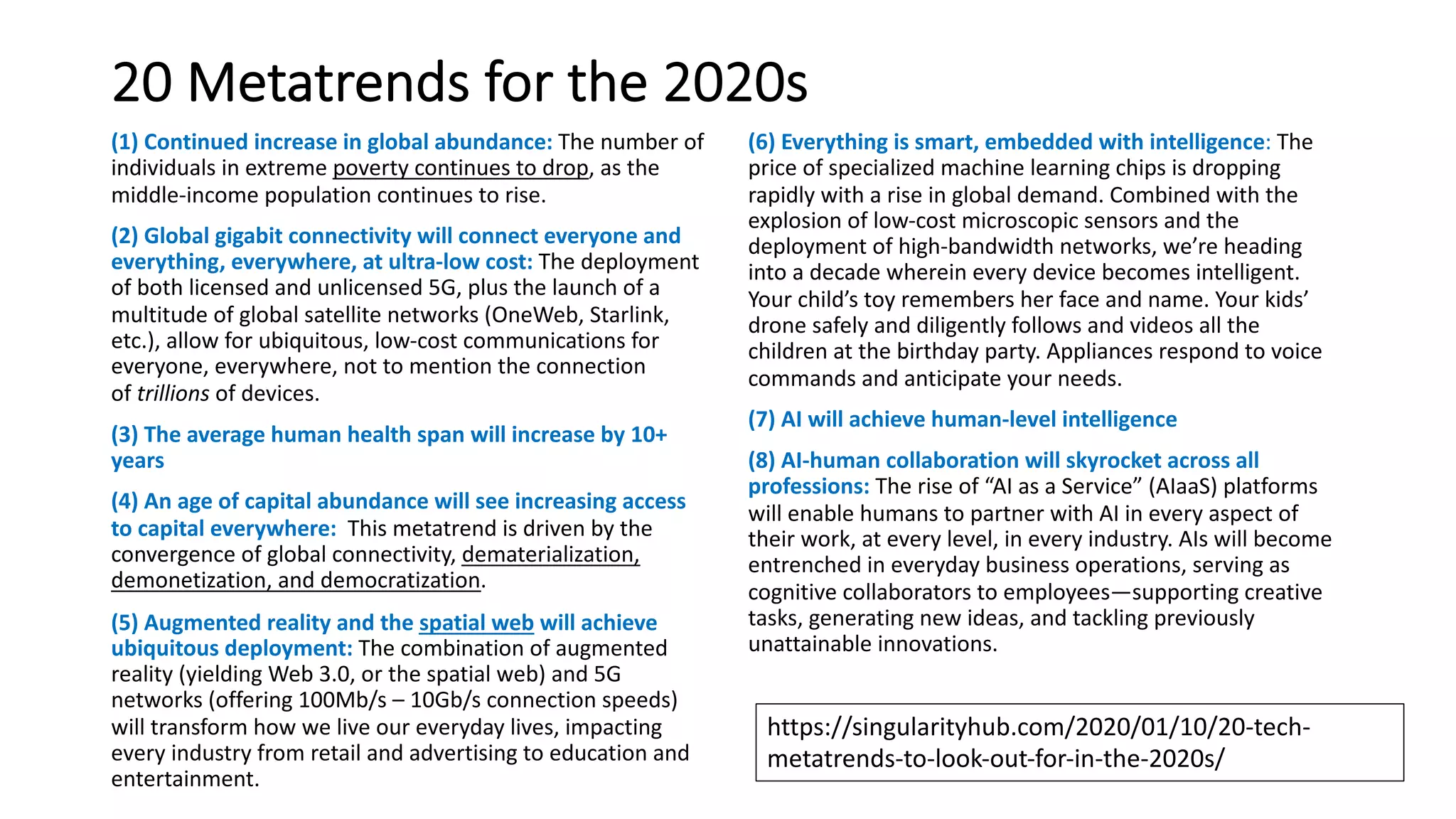 20 Metatrends for the 2020s
(1) Continued increase in global abundance: The number of
individuals in extreme poverty continues to drop, as the
middle-income population continues to rise.
(2) Global gigabit connectivity will connect everyone and
everything, everywhere, at ultra-low cost: The deployment
of both licensed and unlicensed 5G, plus the launch of a
multitude of global satellite networks (OneWeb, Starlink,
etc.), allow for ubiquitous, low-cost communications for
everyone, everywhere, not to mention the connection
of trillions of devices.
(3) The average human health span will increase by 10+
years
(4) An age of capital abundance will see increasing access
to capital everywhere: This metatrend is driven by the
convergence of global connectivity, dematerialization,
demonetization, and democratization.
(5) Augmented reality and the spatial web will achieve
ubiquitous deployment: The combination of augmented
reality (yielding Web 3.0, or the spatial web) and 5G
networks (offering 100Mb/s – 10Gb/s connection speeds)
will transform how we live our everyday lives, impacting
every industry from retail and advertising to education and
entertainment.
(6) Everything is smart, embedded with intelligence: The
price of specialized machine learning chips is dropping
rapidly with a rise in global demand. Combined with the
explosion of low-cost microscopic sensors and the
deployment of high-bandwidth networks, we’re heading
into a decade wherein every device becomes intelligent.
Your child’s toy remembers her face and name. Your kids’
drone safely and diligently follows and videos all the
children at the birthday party. Appliances respond to voice
commands and anticipate your needs.
(7) AI will achieve human-level intelligence
(8) AI-human collaboration will skyrocket across all
professions: The rise of “AI as a Service” (AIaaS) platforms
will enable humans to partner with AI in every aspect of
their work, at every level, in every industry. AIs will become
entrenched in everyday business operations, serving as
cognitive collaborators to employees—supporting creative
tasks, generating new ideas, and tackling previously
unattainable innovations.
https://singularityhub.com/2020/01/10/20-tech-
metatrends-to-look-out-for-in-the-2020s/
 