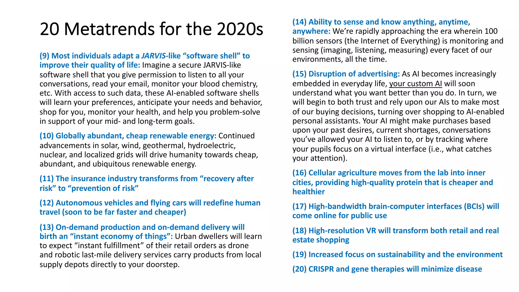 20 Metatrends for the 2020s
(9) Most individuals adapt a JARVIS-like “software shell” to
improve their quality of life: Imagine a secure JARVIS-like
software shell that you give permission to listen to all your
conversations, read your email, monitor your blood chemistry,
etc. With access to such data, these AI-enabled software shells
will learn your preferences, anticipate your needs and behavior,
shop for you, monitor your health, and help you problem-solve
in support of your mid- and long-term goals.
(10) Globally abundant, cheap renewable energy: Continued
advancements in solar, wind, geothermal, hydroelectric,
nuclear, and localized grids will drive humanity towards cheap,
abundant, and ubiquitous renewable energy.
(11) The insurance industry transforms from “recovery after
risk” to “prevention of risk”
(12) Autonomous vehicles and flying cars will redefine human
travel (soon to be far faster and cheaper)
(13) On-demand production and on-demand delivery will
birth an “instant economy of things”: Urban dwellers will learn
to expect “instant fulfillment” of their retail orders as drone
and robotic last-mile delivery services carry products from local
supply depots directly to your doorstep.
(14) Ability to sense and know anything, anytime,
anywhere: We’re rapidly approaching the era wherein 100
billion sensors (the Internet of Everything) is monitoring and
sensing (imaging, listening, measuring) every facet of our
environments, all the time.
(15) Disruption of advertising: As AI becomes increasingly
embedded in everyday life, your custom AI will soon
understand what you want better than you do. In turn, we
will begin to both trust and rely upon our AIs to make most
of our buying decisions, turning over shopping to AI-enabled
personal assistants. Your AI might make purchases based
upon your past desires, current shortages, conversations
you’ve allowed your AI to listen to, or by tracking where
your pupils focus on a virtual interface (i.e., what catches
your attention).
(16) Cellular agriculture moves from the lab into inner
cities, providing high-quality protein that is cheaper and
healthier
(17) High-bandwidth brain-computer interfaces (BCIs) will
come online for public use
(18) High-resolution VR will transform both retail and real
estate shopping
(19) Increased focus on sustainability and the environment
(20) CRISPR and gene therapies will minimize disease
 