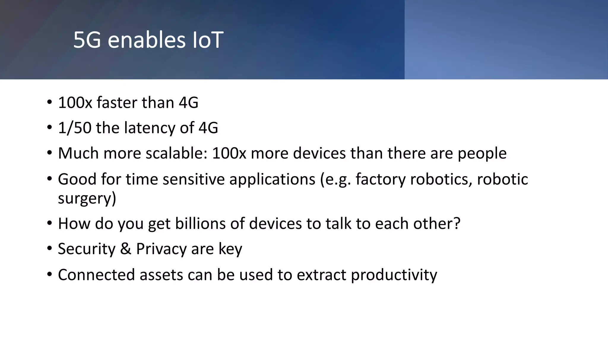 5G enables IoT
• 100x faster than 4G
• 1/50 the latency of 4G
• Much more scalable: 100x more devices than there are people
• Good for time sensitive applications (e.g. factory robotics, robotic
surgery)
• How do you get billions of devices to talk to each other?
• Security & Privacy are key
• Connected assets can be used to extract productivity
 