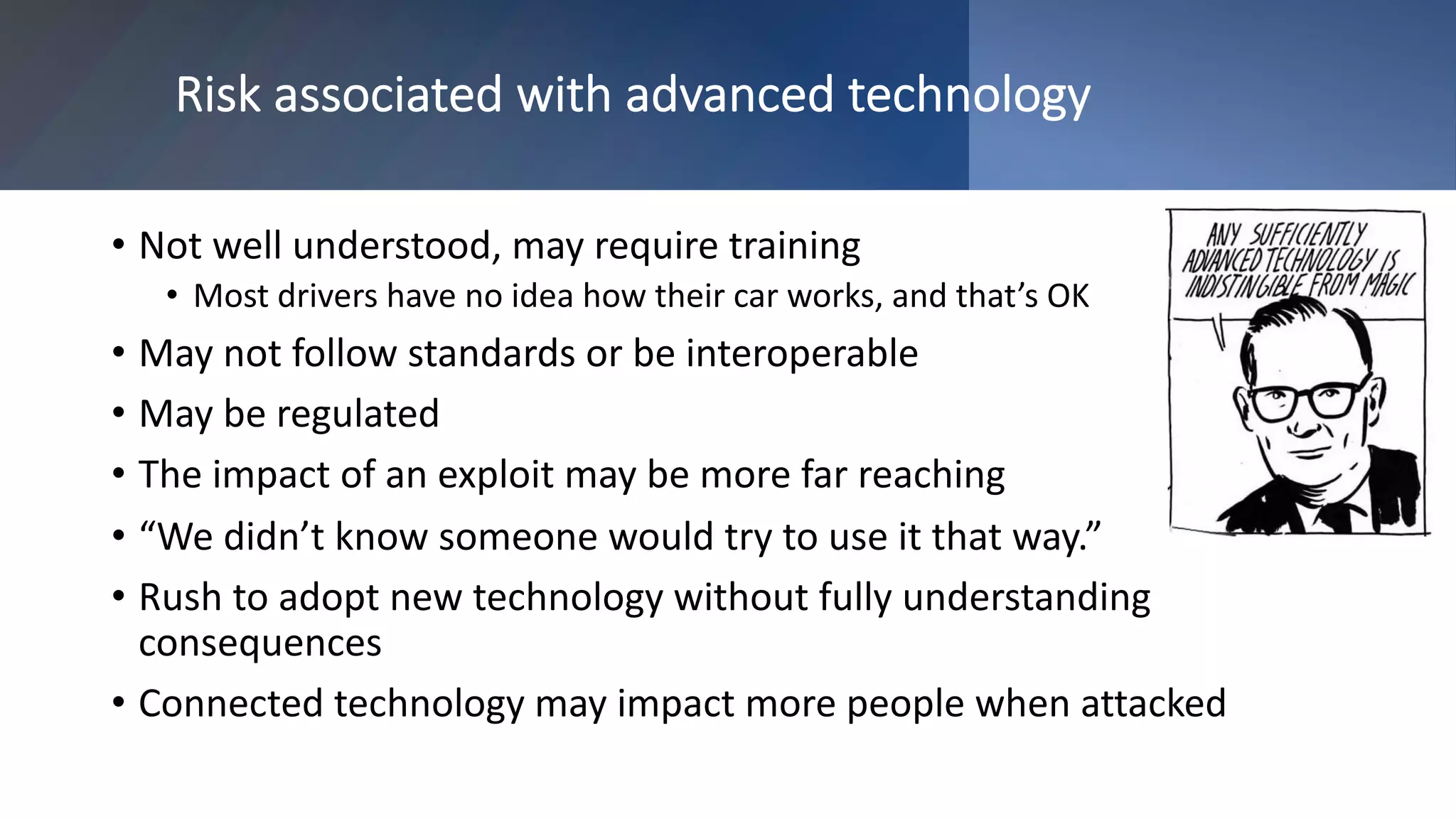 Risk associated with advanced technology
• Not well understood, may require training
• Most drivers have no idea how their car works, and that’s OK
• May not follow standards or be interoperable
• May be regulated
• The impact of an exploit may be more far reaching
• “We didn’t know someone would try to use it that way.”
• Rush to adopt new technology without fully understanding
consequences
• Connected technology may impact more people when attacked
 