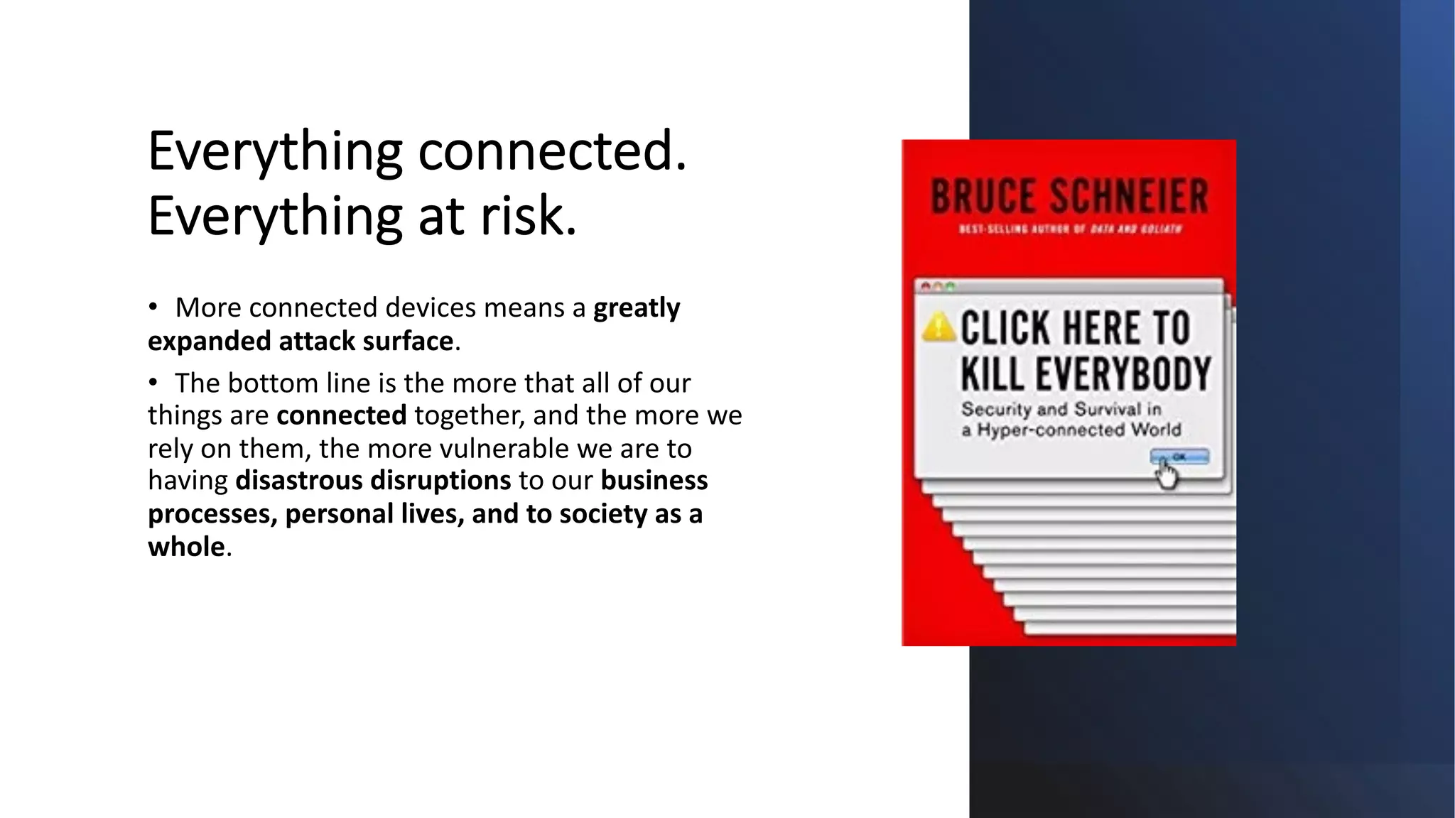 Everything connected.
Everything at risk.
• More connected devices means a greatly
expanded attack surface.
• The bottom line is the more that all of our
things are connected together, and the more we
rely on them, the more vulnerable we are to
having disastrous disruptions to our business
processes, personal lives, and to society as a
whole.
 