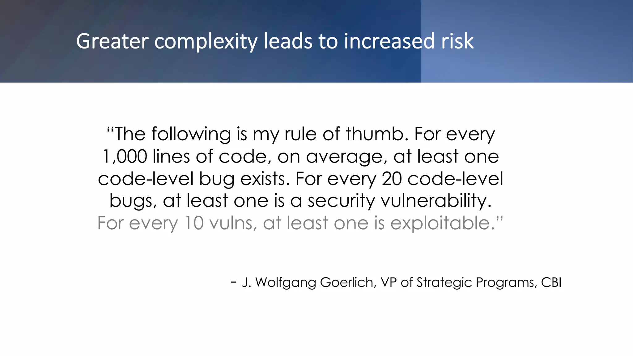 Greater complexity leads to increased risk
“The following is my rule of thumb. For every
1,000 lines of code, on average, at least one
code-level bug exists. For every 20 code-level
bugs, at least one is a security vulnerability.
For every 10 vulns, at least one is exploitable.”
- J. Wolfgang Goerlich, VP of Strategic Programs, CBI
 