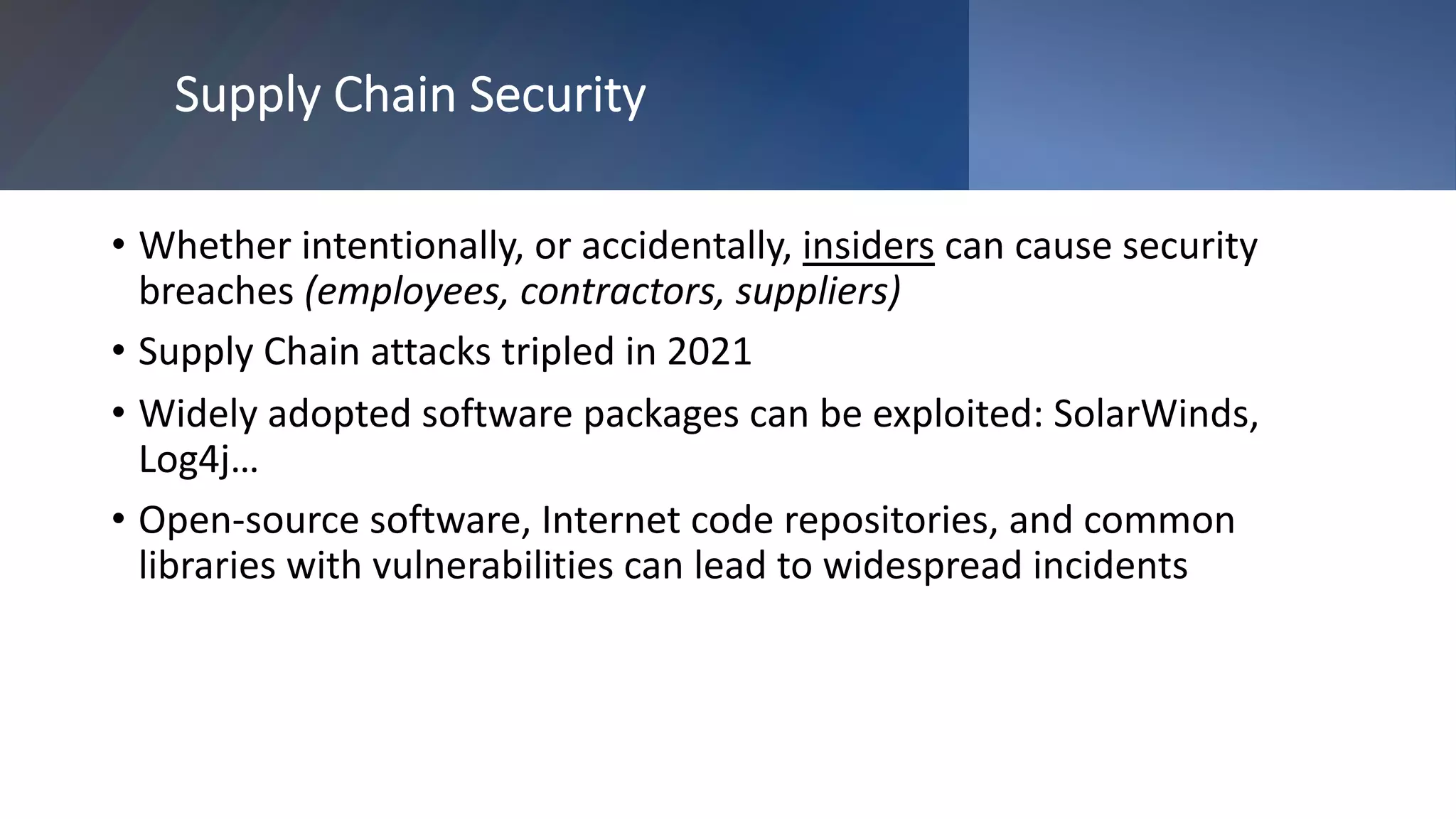 Supply Chain Security
• Whether intentionally, or accidentally, insiders can cause security
breaches (employees, contractors, suppliers)
• Supply Chain attacks tripled in 2021
• Widely adopted software packages can be exploited: SolarWinds,
Log4j…
• Open-source software, Internet code repositories, and common
libraries with vulnerabilities can lead to widespread incidents
 
