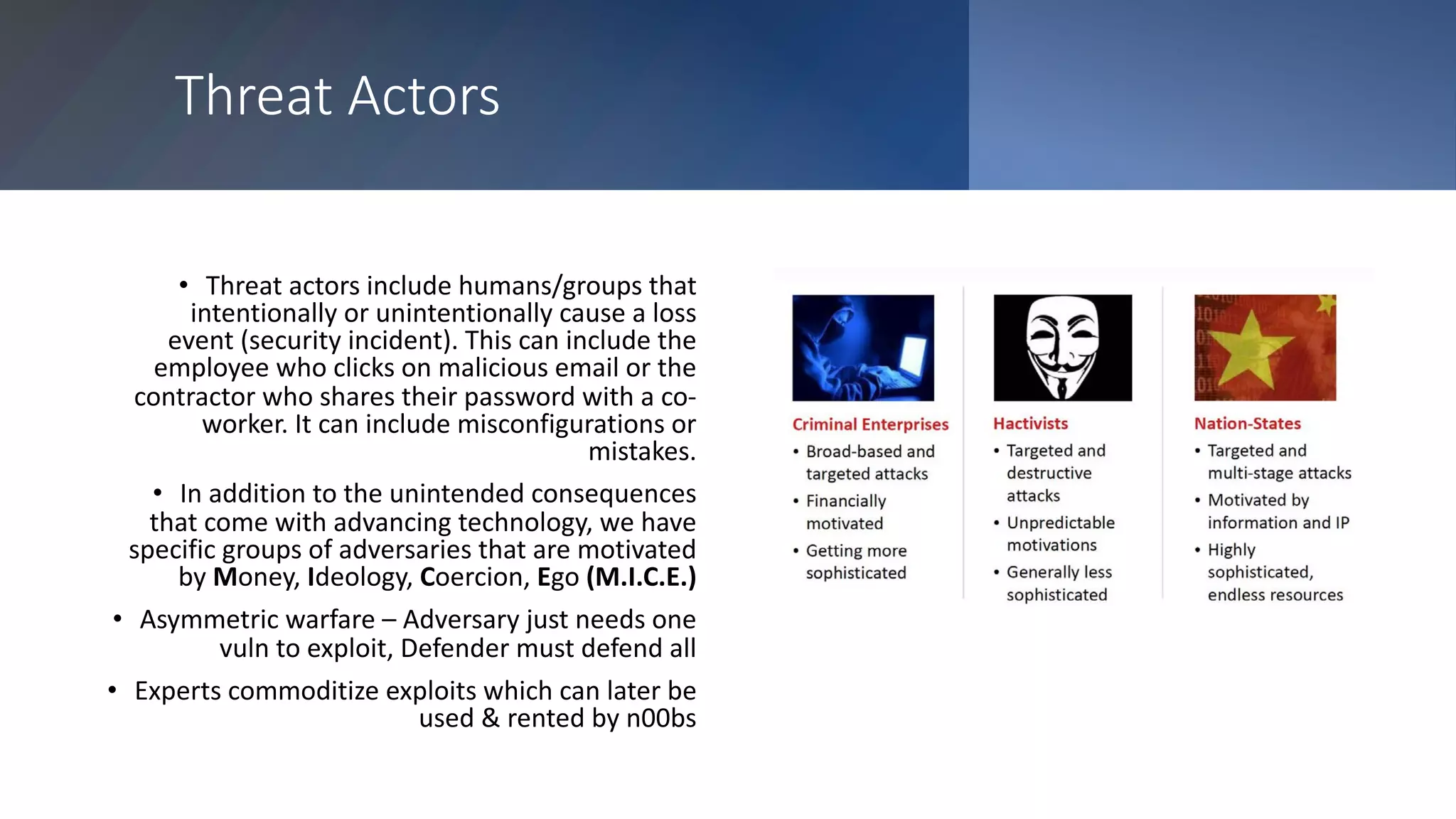 Threat Actors
• Threat actors include humans/groups that
intentionally or unintentionally cause a loss
event (security incident). This can include the
employee who clicks on malicious email or the
contractor who shares their password with a co-
worker. It can include misconfigurations or
mistakes.
• In addition to the unintended consequences
that come with advancing technology, we have
specific groups of adversaries that are motivated
by Money, Ideology, Coercion, Ego (M.I.C.E.)
• Asymmetric warfare – Adversary just needs one
vuln to exploit, Defender must defend all
• Experts commoditize exploits which can later be
used & rented by n00bs
 