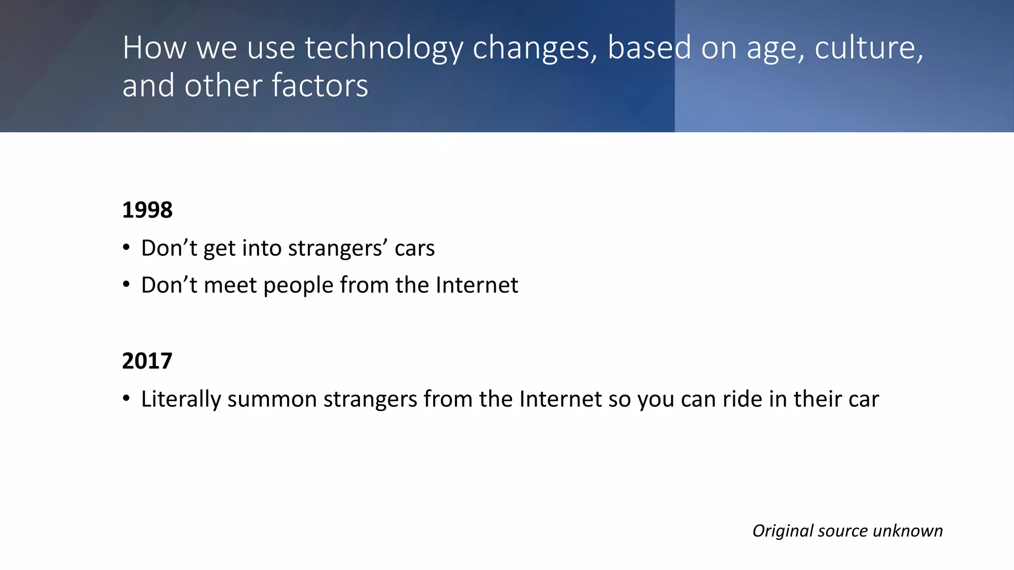 How we use technology changes, based on age, culture,
and other factors
1998
• Don’t get into strangers’ cars
• Don’t meet people from the Internet
2017
• Literally summon strangers from the Internet so you can ride in their car
Original source unknown
 