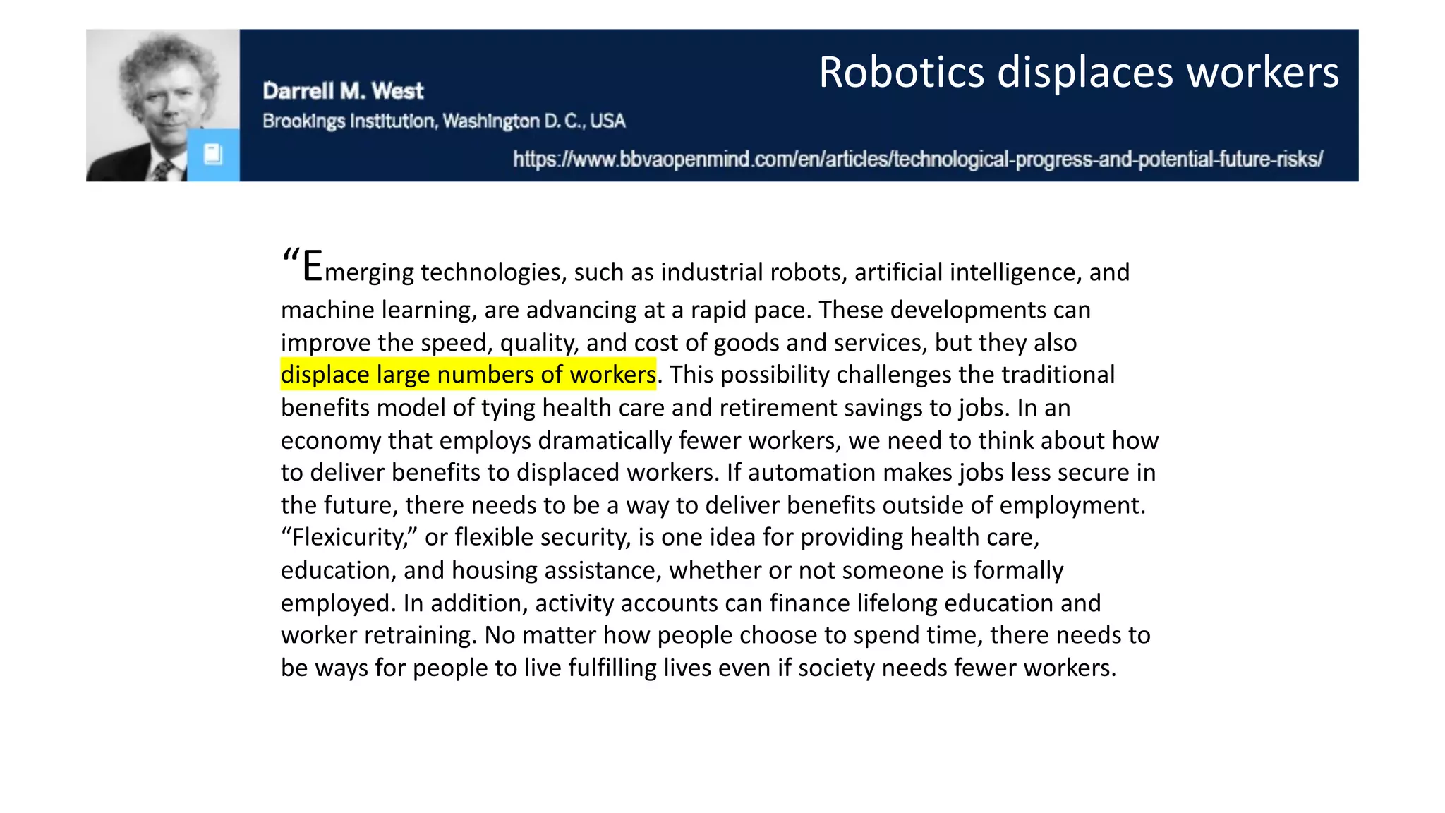“Emerging technologies, such as industrial robots, artificial intelligence, and
machine learning, are advancing at a rapid pace. These developments can
improve the speed, quality, and cost of goods and services, but they also
displace large numbers of workers. This possibility challenges the traditional
benefits model of tying health care and retirement savings to jobs. In an
economy that employs dramatically fewer workers, we need to think about how
to deliver benefits to displaced workers. If automation makes jobs less secure in
the future, there needs to be a way to deliver benefits outside of employment.
“Flexicurity,” or flexible security, is one idea for providing health care,
education, and housing assistance, whether or not someone is formally
employed. In addition, activity accounts can finance lifelong education and
worker retraining. No matter how people choose to spend time, there needs to
be ways for people to live fulfilling lives even if society needs fewer workers.
Robotics displaces workers
 