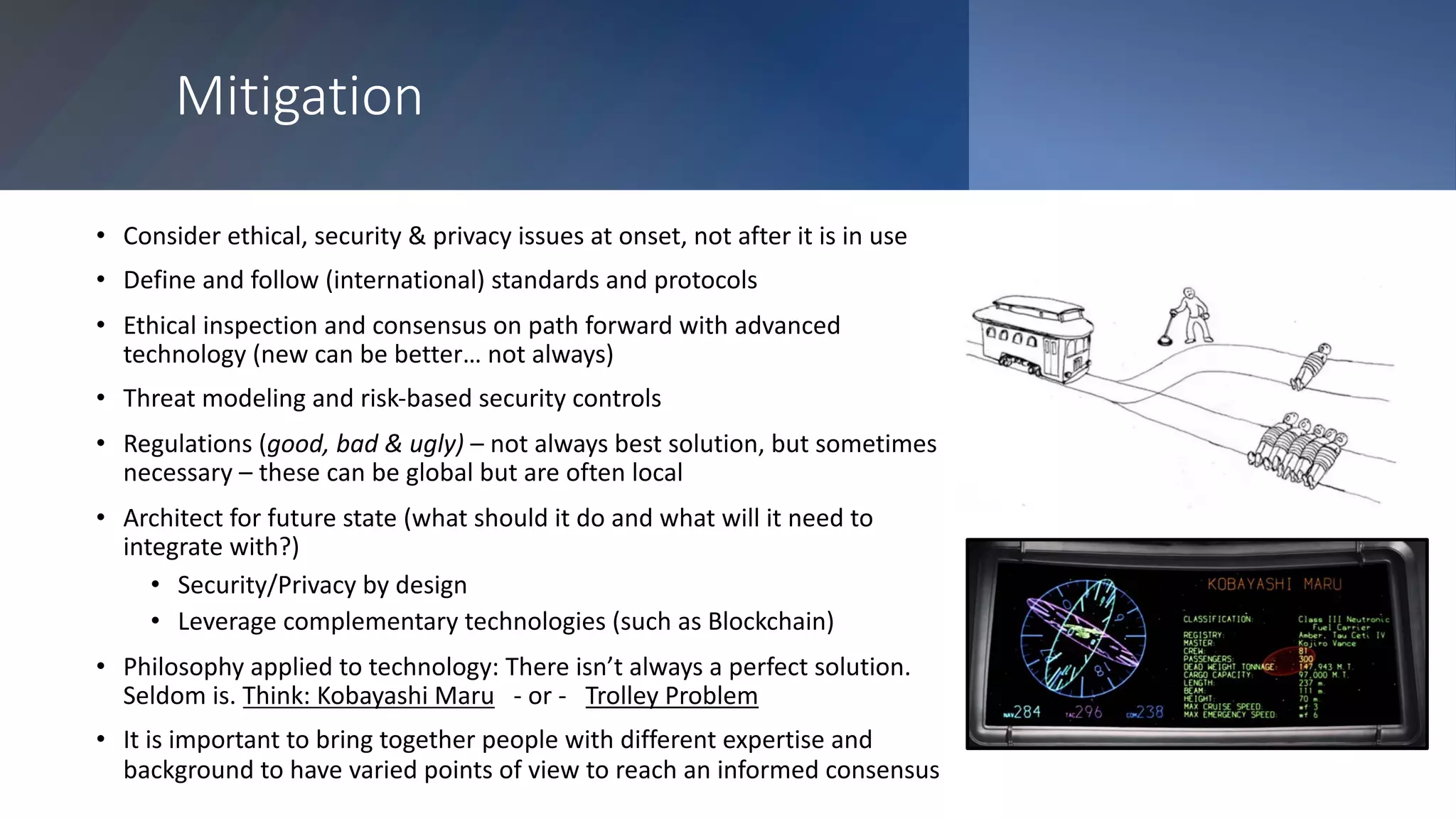 Mitigation
• Consider ethical, security & privacy issues at onset, not after it is in use
• Define and follow (international) standards and protocols
• Ethical inspection and consensus on path forward with advanced
technology (new can be better… not always)
• Threat modeling and risk-based security controls
• Regulations (good, bad & ugly) – not always best solution, but sometimes
necessary – these can be global but are often local
• Architect for future state (what should it do and what will it need to
integrate with?)
• Security/Privacy by design
• Leverage complementary technologies (such as Blockchain)
• Philosophy applied to technology: There isn’t always a perfect solution.
Seldom is. Think: Kobayashi Maru - or - Trolley Problem
• It is important to bring together people with different expertise and
background to have varied points of view to reach an informed consensus
 