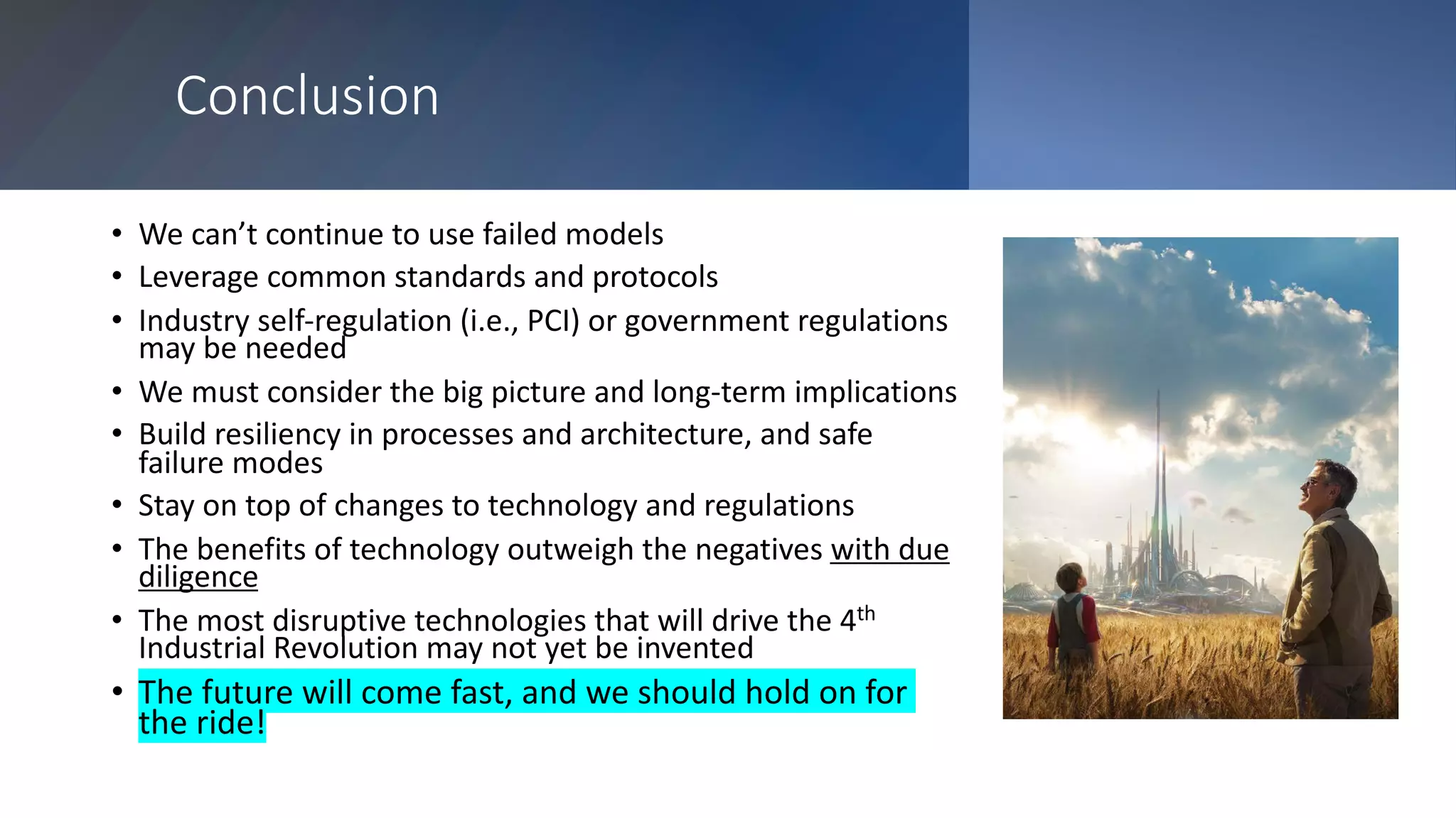 Conclusion
• We can’t continue to use failed models
• Leverage common standards and protocols
• Industry self-regulation (i.e., PCI) or government regulations
may be needed
• We must consider the big picture and long-term implications
• Build resiliency in processes and architecture, and safe
failure modes
• Stay on top of changes to technology and regulations
• The benefits of technology outweigh the negatives with due
diligence
• The most disruptive technologies that will drive the 4th
Industrial Revolution may not yet be invented
• The future will come fast, and we should hold on for
the ride!
 