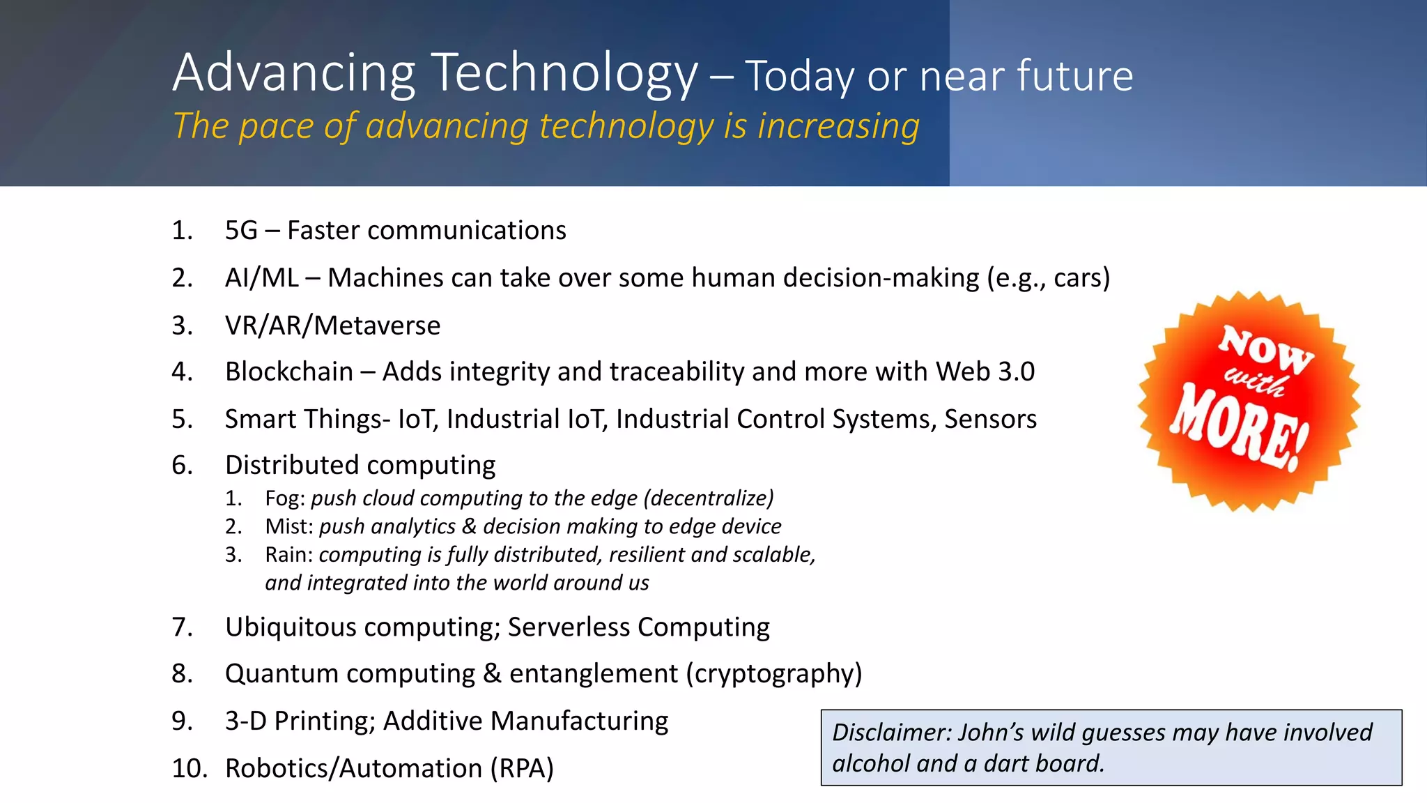 Advancing Technology – Today or near future
The pace of advancing technology is increasing
1. 5G – Faster communications
2. AI/ML – Machines can take over some human decision-making (e.g., cars)
3. VR/AR/Metaverse
4. Blockchain – Adds integrity and traceability and more with Web 3.0
5. Smart Things- IoT, Industrial IoT, Industrial Control Systems, Sensors
6. Distributed computing
1. Fog: push cloud computing to the edge (decentralize)
2. Mist: push analytics & decision making to edge device
3. Rain: computing is fully distributed, resilient and scalable,
and integrated into the world around us
7. Ubiquitous computing; Serverless Computing
8. Quantum computing & entanglement (cryptography)
9. 3-D Printing; Additive Manufacturing
10. Robotics/Automation (RPA)
Disclaimer: John’s wild guesses may have involved
alcohol and a dart board.
 