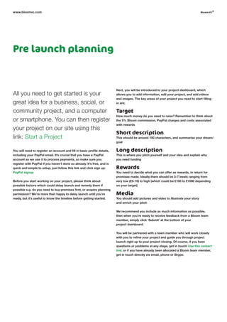 Pre launch planning
All you need to get started is your
great idea for a business, social, or
community project, and a computer
or smartphone. You can then register
your project on our site using this
link: Start a Project
You will need to register an account and fill in basic profile details,
including your PayPal email. It’s crucial that you have a PayPal
account as we use it to process payments, so make sure you
register with PayPal if you haven’t done so already. It’s free, and is
quick and simple to setup, just follow this link and click sign up:
PayPal signup
Before you start working on your project, please think about
possible factors which could delay launch and remedy them if
possible e.g. do you need to buy premises first, or acquire planning
permission? We’re more than happy to delay launch until you’re
ready, but it’s useful to know the timeline before getting started.
Next, you will be introduced to your project dashboard, which
allows you to add information, edit your project, and add videos
and images. The key areas of your project you need to start filling
in are;
Target
How much money do you need to raise? Remember to think about
the 5% Bloom commission, PayPal charges and costs associated
with rewards
Short description
This should be around 100 characters, and summarise your dream/
goal
Long description
This is where you pitch yourself and your idea and explain why
you need funding
Rewards
You need to decide what you can offer as rewards, in return for
promises made. Ideally there should be 5-7 levels ranging from
very low (£5-10) to high (which could be £100 to £1000 depending
on your target)
Media
You should add pictures and video to illustrate your story
and enrich your pitch
We recommend you include as much information as possible,
then when you’re ready to receive feedback from a Bloom team
member, simply click ‘Submit’ at the bottom of your
project dashboard.
You will be partnered with a team member who will work closely
with you to refine your project and guide you through project
launch right up to your project closing. Of course, if you have
questions or problems at any stage, get in touch! Use this contact
link: or if you have already been allocated a Bloom team member,
get in touch directly via email, phone or Skype.
www.bloomvc.com bloom vc
©
 