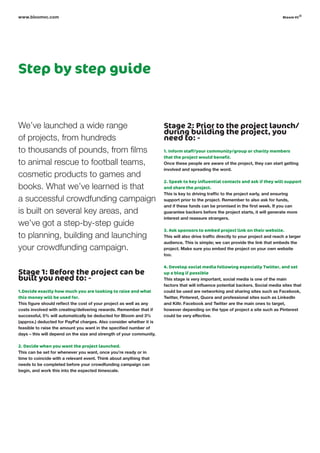 Step by step guide
We’ve launched a wide range
of projects, from hundreds
to thousands of pounds, from films
to animal rescue to football teams,
cosmetic products to games and
books. What we’ve learned is that
a successful crowdfunding campaign
is built on several key areas, and
we’ve got a step-by-step guide
to planning, building and launching
your crowdfunding campaign.
Stage 1: Before the project can be
built you need to: -
1.Decide exactly how much you are looking to raise and what
this money will be used for.
This figure should reflect the cost of your project as well as any
costs involved with creating/delivering rewards. Remember that if
successful, 5% will automatically be deducted for Bloom and 3%
(approx.) deducted for PayPal charges. Also consider whether it is
feasible to raise the amount you want in the specified number of
days – this will depend on the size and strength of your community.
2. Decide when you want the project launched.
This can be set for whenever you want, once you’re ready or in
time to coincide with a relevant event. Think about anything that
needs to be completed before your crowdfunding campaign can
begin, and work this into the expected timescale.
Stage 2: Prior to the project launch/
during building the project, you
need to: -
1. Inform staff/your community/group or charity members
that the project would benefit.
Once these people are aware of the project, they can start getting
involved and spreading the word.
2. Speak to key influential contacts and ask if they will support
and share the project.
This is key to driving traffic to the project early, and ensuring
support prior to the project. Remember to also ask for funds,
and if these funds can be promised in the first week. If you can
guarantee backers before the project starts, it will generate more
interest and reassure strangers.
3. Ask sponsors to embed project link on their website.
This will also drive traffic directly to your project and reach a larger
audience. This is simple; we can provide the link that embeds the
project. Make sure you embed the project on your own website
too.
4. Develop social media following especially twitter, and set
up a blog if possible
This stage is very important, social media is one of the main
factors that will influence potential backers. Social media sites that
could be used are networking and sharing sites such as Facebook,
Twitter, Pinterest, Quora and professional sites such as LinkedIn
and Kiltr. Facebook and Twitter are the main ones to target,
however depending on the type of project a site such as Pinterest
could be very effective.
www.bloomvc.com bloom vc
©
 