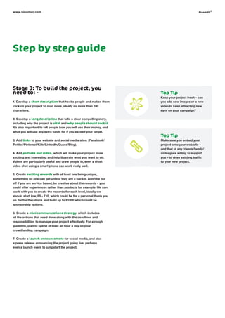 Step by step guide
Stage 3: To build the project, you
need to: -
1. Develop a short description that hooks people and makes them
click on your project to read more, ideally no more than 100
characters.
2. Develop a long description that tells a clear compelling story,
including why the project is vital and why people should back it.
It’s also important to tell people how you will use their money, and
what you will use any extra funds for if you exceed your target.
3. Add links to your website and social media sites. (Facebook/
Twitter/Pinterest/Kiltr/LinkedIn/Quora/Blog).
4. Add pictures and video, which will make your project more
exciting and interesting and help illustrate what you want to do.
Videos are particularly useful and draw people in, even a short
video shot using a smart phone can work really well.
5. Create exciting rewards with at least one being unique,
something no one can get unless they are a backer. Don’t be put
off if you are service based, be creative about the rewards – you
could offer experiences rather than products for example. We can
work with you to create the rewards for each level, ideally we
should start low, £5 - £10, which could be for a personal thank you
on Twitter/Facebook and build up to £1000 which could be
sponsorship options.
6. Create a mini communications strategy, which includes
all the actions that need done along with the deadlines and
responsibilities to manage your project effectively. For a rough
guideline, plan to spend at least an hour a day on your
crowdfunding campaign.
7. Create a launch announcement for social media, and also
a press release announcing the project going live, perhaps
even a launch event to jumpstart the project.
www.bloomvc.com
Top Tip
Keep your project fresh – can
you add new images or a new
video to keep attracting new
eyes on your campaign?
Top Tip
Make sure you embed your
project onto your web site –
and that of any friends/family/
colleagues willing to support
you – to drive existing traffic
to your new project.
bloom vc
©
 