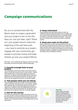 Campaign communications
So you’ve worked hard with the
Bloom team to create a great pitch
and your project is live on the site.
Now you can just relax, right? Afraid
not, your project launch marks the
beginning of the real hard work
– you have to promote your project,
engage with your community, get
people to promise money and keep
interest up over your project lifetime.
Don’t panic – we’ve outlined the key things you need to do to make
your project a success and created a week-by-week guide.
1. Commit enough time to your
project
This is absolutely crucial to the success of your project and you
need to commit time every day to work on your project – whether
that’s spending time on social media, asking your contacts to
support you, or getting out there and telling everyone about your
project in person. We recommend about 30 – 60 minutes a day
(more if you can manage it) to keep your community engaged.
2. Tell people what you are doing
This is absolutely crucial to the success of your project and you
need to commit time every day to work on your project – whether
that’s spending time on social media, asking your contacts to
support you, or getting out there and telling everyone about your
project in person. We recommend about 30 – 60 minutes a day
(more if you can manage it) to keep your community engaged.
3. Ask for the money
It’s all well and good asking for support but at the end of the day
you need promises to reach your target and get the cash you need.
Don’t be afraid to ask for the money, it shows determination and
ambition, and most people will give it to you! Always keep your end
goal in mind.
4. Keep motivated
Projects typically have high interest at launch, which can
sometimes drop away during the middle of your campaign, don’t
worry and don’t give up! Remember this is normal and redouble
your efforts to get people interested and excited – if they know
how much it means to you, they are more likely to make that
promise.
5. Keep your eyes on the prize!
All this is hard work, and we’re open about that from the start.
You might be surprised by the level of effort and commitment your
project will take, which is why you need to focus on what you can
achieve by the end of it. Not just the funding you need, but raising
awareness, building an engaged community, proving your concept
and perhaps even pre-selling your product.
www.bloomvc.com
Top Tip
Create at least one unique
reward, something people
wouldn’t ever be able to have
if they didn’t back your project.
And make sure the rewards fit
the value, backers need to
feel they’re special and
worth having.
bloom vc
©
 