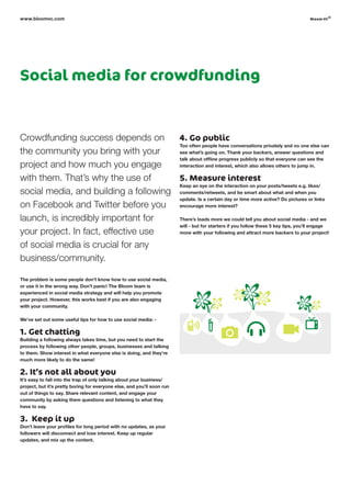 Social media for crowdfunding
Crowdfunding success depends on
the community you bring with your
project and how much you engage
with them. That’s why the use of
social media, and building a following
on Facebook and Twitter before you
launch, is incredibly important for
your project. In fact, effective use
of social media is crucial for any
business/community.
The problem is some people don’t know how to use social media,
or use it in the wrong way. Don’t panic! The Bloom team is
experienced in social media strategy and will help you promote
your project. However, this works best if you are also engaging
with your community.
We’ve set out some useful tips for how to use social media: -
1. Get chatting
Building a following always takes time, but you need to start the
process by following other people, groups, businesses and talking
to them. Show interest in what everyone else is doing, and they’re
much more likely to do the same!
2. It’s not all about you
It’s easy to fall into the trap of only talking about your business/
project, but it’s pretty boring for everyone else, and you’ll soon run
out of things to say. Share relevant content, and engage your
community by asking them questions and listening to what they
have to say.
3. Keep it up
Don’t leave your profiles for long period with no updates, as your
followers will disconnect and lose interest. Keep up regular
updates, and mix up the content.
4. Go public
too often people have conversations privately and no one else can
see what’s going on. Thank your backers, answer questions and
talk about offline progress publicly so that everyone can see the
interaction and interest, which also allows others to jump in.
5. Measure interest
keep an eye on the interaction on your posts/tweets e.g. likes/
comments/retweets, and be smart about what and when you
update. Is a certain day or time more active? Do pictures or links
encourage more interest?
There’s loads more we could tell you about social media - and we
will - but for starters if you follow these 5 key tips, you’ll engage
more with your following and attract more backers to your project!
www.bloomvc.com bloom vc
©
 