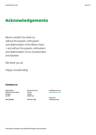 Acknowledgements
www.bloomvc.com
Bloom wouldn’t be what it is
without the passion, enthusiasm
and determination of the Bloom team
– and without the passion, enthusiasm
and determination of our crowdfunders
and backers.
We thank you all.
Happy crowdfunding!
This Guide is brought to you by Michelle Rodger and Cara Pleym.
bloom vc
©
Clyde Offices
48 West George Street
Glasgow
G2 1BP
0845 2696296
Contact us
Somerset House
Strand
London
WC2R 1LA
0203 397 7698
eva@bloomvc.com
www.bloomvc.com
@bloomvc
#makeapromise
 