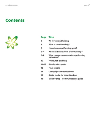 www.bloomvc.com bloom vc
©
Contents
Title
We love crowdfunding
What is crowdfunding?
How does crowdfunding work?
Who can benefit from crowdfunding?
What makes a successful crowdfunding
campaign?
Pre launch planning
Step by step guide
Final checks
Campaign communications
Social media for crowdfunding
Step by Step – communications guide
Page
3
4
5
6-7
8-9
10
11-12
13
14
15
16
 