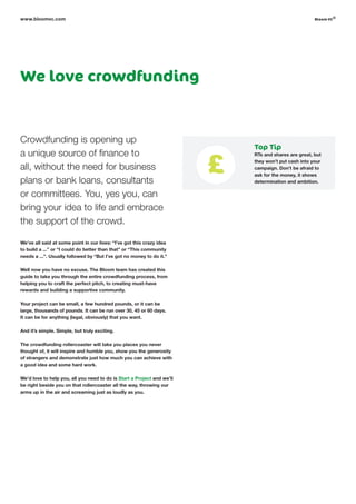 We love crowdfunding
Crowdfunding is opening up
a unique source of finance to
all, without the need for business
plans or bank loans, consultants
or committees. You, yes you, can
bring your idea to life and embrace
the support of the crowd.
We’ve all said at some point in our lives: “I’ve got this crazy idea
to build a ...” or “I could do better than that” or “This community
needs a ...”. Usually followed by “But I’ve got no money to do it.”
Well now you have no excuse. The Bloom team has created this
guide to take you through the entire crowdfunding process, from
helping you to craft the perfect pitch, to creating must-have
rewards and building a supportive community.
Your project can be small, a few hundred pounds, or it can be
large, thousands of pounds. It can be run over 30, 45 or 60 days.
It can be for anything (legal, obviously) that you want.
And it’s simple. Simple, but truly exciting.
The crowdfunding rollercoaster will take you places you never
thought of, it will inspire and humble you, show you the generosity
of strangers and demonstrate just how much you can achieve with
a good idea and some hard work.
We’d love to help you, all you need to do is Start a Project and we’ll
be right beside you on that rollercoaster all the way, throwing our
arms up in the air and screaming just as loudly as you.
www.bloomvc.com
Top Tip
RTs and shares are great, but
they won’t put cash into your
campaign. Don’t be afraid to
ask for the money, it shows
determination and ambition.
bloom vc
©
 