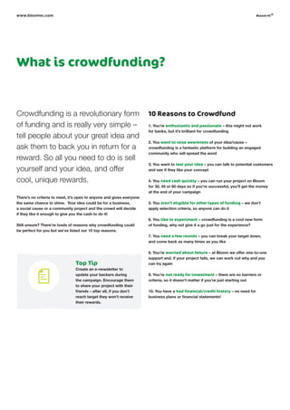 What is crowdfunding?
Crowdfunding is a revolutionary form
of funding and is really very simple –
tell people about your great idea and
ask them to back you in return for a
reward. So all you need to do is sell
yourself and your idea, and offer
cool, unique rewards.
There’s no criteria to meet, it’s open to anyone and gives everyone
the same chance to shine. Your idea could be for a business,
a social cause or a community project and the crowd will decide
if they like it enough to give you the cash to do it!
Still unsure? There’re loads of reasons why crowdfunding could
be perfect for you but we’ve listed our 10 top reasons.
10 Reasons to Crowdfund
1. You’re enthusiastic and passionate – this might not work
for banks, but it’s brilliant for crowdfunding
2. You want to raise awareness of your idea/cause –
crowdfunding is a fantastic platform for building an engaged
community who will spread the word
3. You want to test your idea – you can talk to potential customers
and see if they like your concept
4. You need cash quickly – you can run your project on Bloom
for 30, 45 or 60 days so if you’re successful, you’ll get the money
at the end of your campaign
5. You aren’t eligible for other types of funding – we don’t
apply selection criteria, so anyone can do it
6. You like to experiment – crowdfunding is a cool new form
of funding, why not give it a go just for the experience?
7. You need a few rounds – you can break your target down,
and come back as many times as you like
8. You’re worried about failure – at Bloom we offer one-to-one
support and, if your project fails, we can work out why and you
can try again
9. You’re not ready for investment – there are no barriers or
criteria, so it doesn’t matter if you’re just starting out
10. You have a bad financial/credit history – no need for
business plans or financial statements!
www.bloomvc.com
Top Tip
Create an e-newsletter to
update your backers during
the campaign. Encourage them
to share your project with their
friends – after all, if you don’t
reach target they won’t receive
their rewards.
bloom vc
©
 